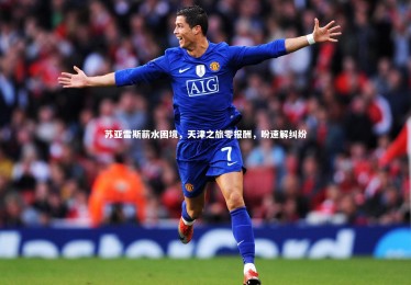 ng体育：苏亚雷斯薪水困境，天津之旅零报酬，盼速解纠纷