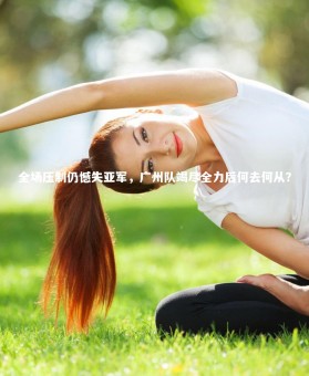 【ng体育官方网站】全场压制仍憾失亚军，广州队竭尽全力后何去何从？